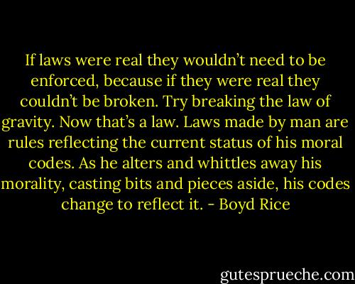 If laws were real they wouldn’t need to be enforced, because if they were real they couldn’t be broken. Try breaking the law of gravity. Now that’s a law. Laws made by man are rules reflecting the current status of his moral codes. As he alters and whittles away his morality, casting bits and pieces aside, his codes change to reflect it. - Boyd Rice