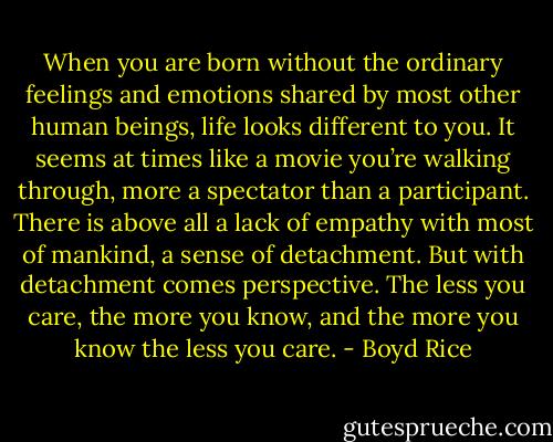 When you are born without the ordinary feelings and emotions shared by most other human beings, life looks different to you. It seems at times like a movie you’re walking through, more a spectator than a participant. There is above all a lack of empathy with most of mankind, a sense of detachment. But with detachment comes perspective. The less you care, the more you know, and the more you know the less you care. - Boyd Rice