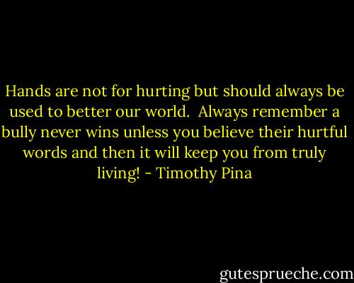 Hands are not for hurting but should always be used to better our world. <br />Always remember a bully never wins unless you believe their hurtful words and then it will keep you from truly living! - Timothy Pina