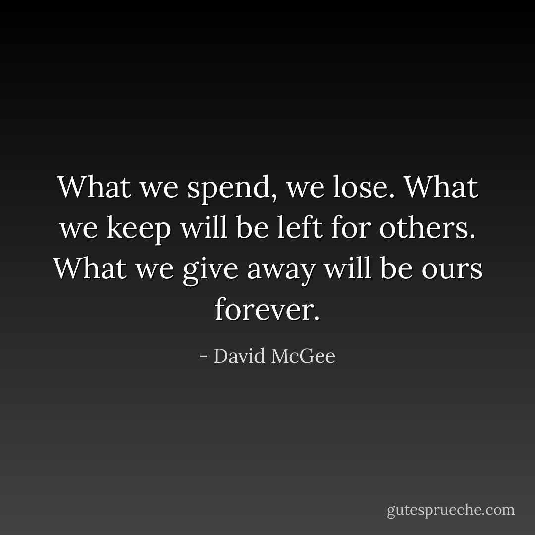 What we spend, we lose. What we keep will be left for others. What we give away will be ours forever. - David McGee