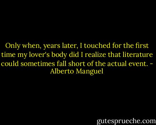Only when, years later, I touched for the first time my lover's body did I realize that literature could sometimes fall short of the actual event. - Alberto Manguel