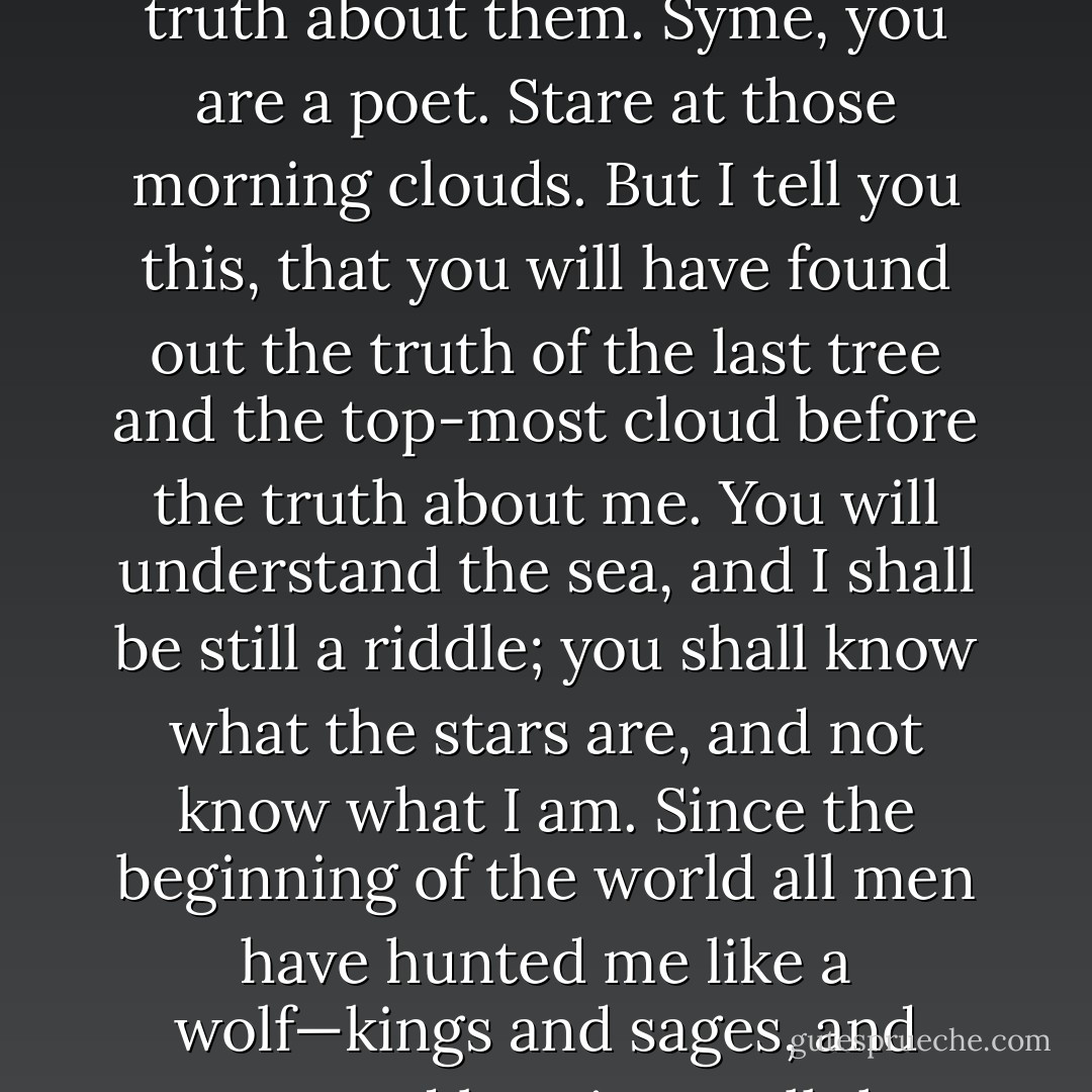 I? What am I?" roared the President, and he rose slowly to an incredible height, like some enormous wave about to arch above them and break. "You want to know what I am, do you? Bull, you are a man of science. Grub in the roots of those trees and find out the truth about them. Syme, you are a poet. Stare at those morning clouds. But I tell you this, that you will have found out the truth of the last tree and the top-most cloud before the truth about me. You will understand the sea, and I shall be still a riddle; you shall know what the stars are, and not know what I am. Since the beginning of the world all men have hunted me like a wolf—kings and sages, and poets and lawgivers, all the churches, and all the philosophies. But I have never been caught yet, and the skies will fall in the time I turn to bay. I have given them a good run for their money, and I will now. - G.K. Chesterton