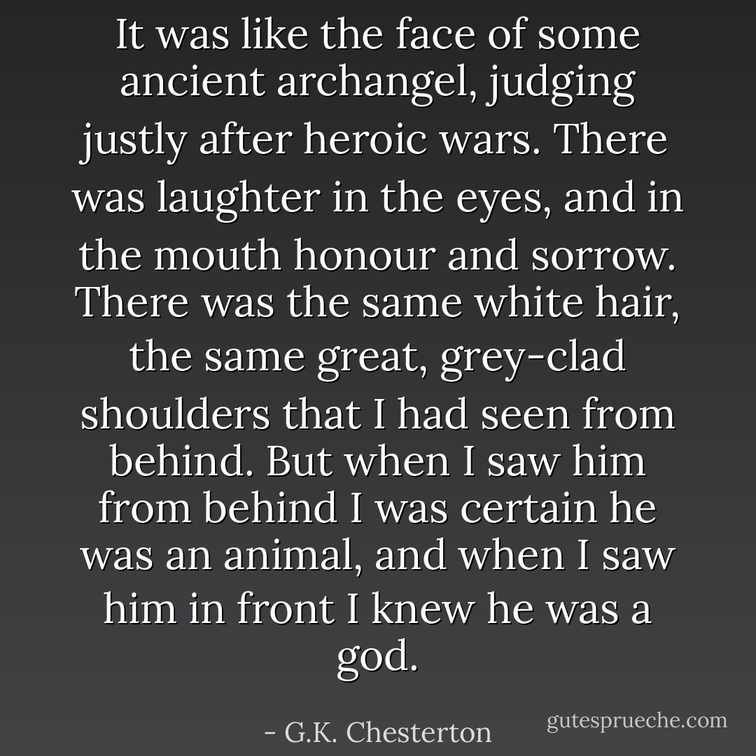 It was like the face of some ancient archangel, judging justly after heroic wars. There was laughter in the eyes, and in the mouth honour and sorrow. There was the same white hair, the same great, grey-clad shoulders that I had seen from behind. But when I saw him from behind I was certain he was an animal, and when I saw him in front I knew he was a god. - G.K. Chesterton
