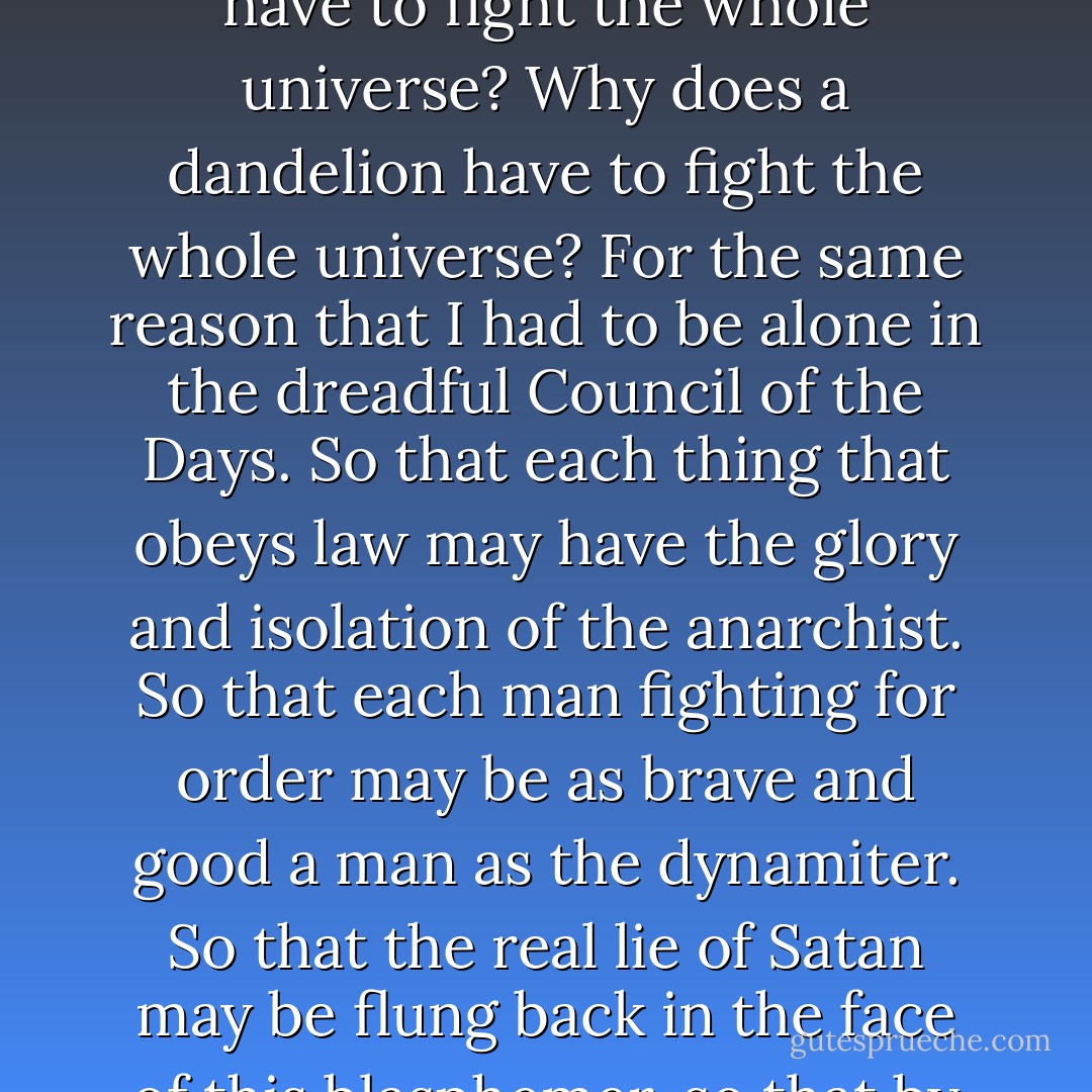 I see everything," he cried, "everything that there is. Why does each thing on the earth war against each other thing? Why does each small thing in the world have to fight against the world itself? Why does a fly have to fight the whole universe? Why does a dandelion have to fight the whole universe? For the same reason that I had to be alone in the dreadful Council of the Days. So that each thing that obeys law may have the glory and isolation of the anarchist. So that each man fighting for order may be as brave and good a man as the dynamiter. So that the real lie of Satan may be flung back in the face of this blasphemer, so that by tears and torture we may earn the right to say to this man, 'You lie!' No agonies can be too great to buy the right to say to this accuser, 'We also have suffered. - G.K. Chesterton