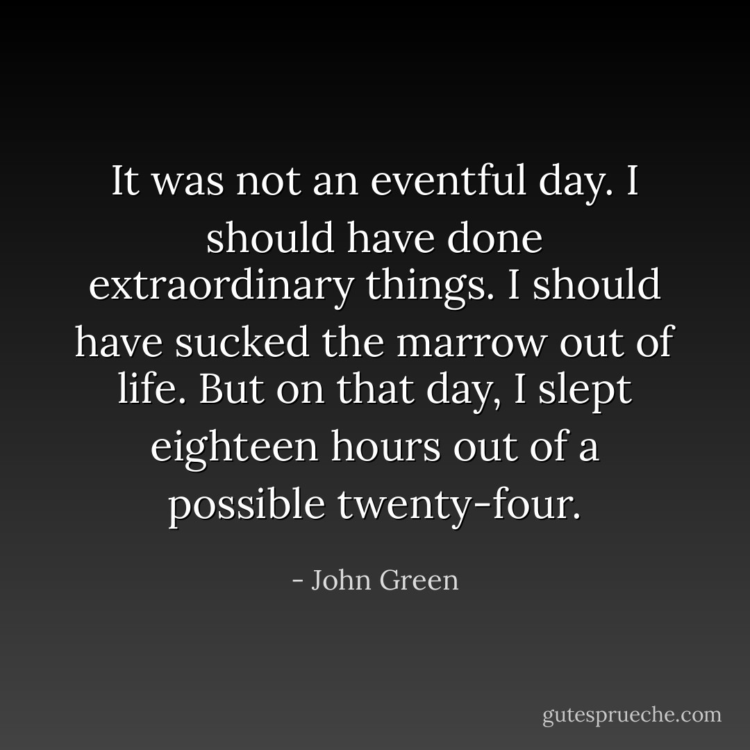It was not an eventful day. I should have done extraordinary things. I should have sucked the marrow out of life. But on that day, I slept eighteen hours out of a possible twenty-four. - John Green