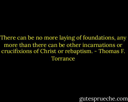 There can be no more laying of foundations, any more than there can be other incarnations or crucifixions of Christ or rebaptism. - Thomas F. Torrance