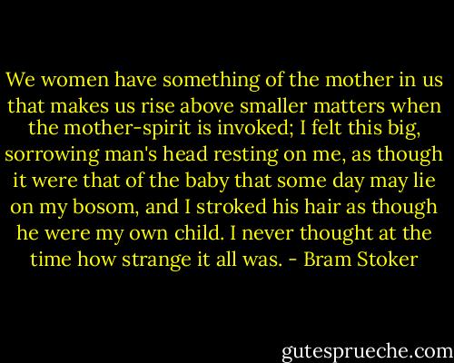 We women have something of the mother in us that makes us rise above smaller matters when the mother-spirit is invoked; I felt this big, sorrowing man's head resting on me, as though it were that of the baby that some day may lie on my bosom, and I stroked his hair as though he were my own child. I never thought at the time how strange it all was. - Bram Stoker