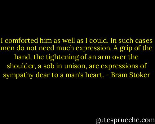 I comforted him as well as I could. In such cases men do not need much expression. A grip of the hand, the tightening of an arm over the shoulder, a sob in unison, are expressions of sympathy dear to a man's heart. - Bram Stoker