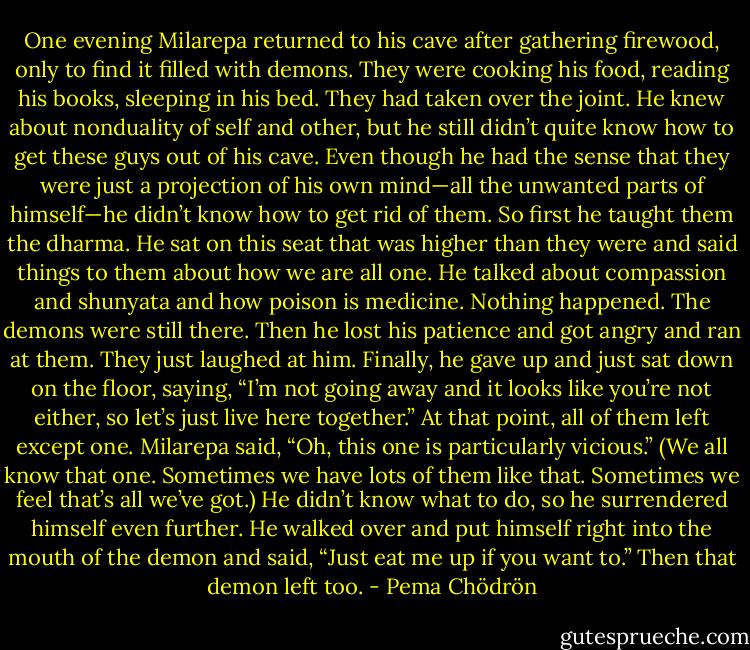 One evening Milarepa returned to his cave after gathering firewood, only to find it filled with demons. They were cooking his food, reading his books, sleeping in his bed. They had taken over the joint. He knew about nonduality of self and other, but he still didn’t quite know how to get these guys out of his cave. Even though he had the sense that they were just a projection of his own mind—all the unwanted parts of himself—he didn’t know how to get rid of them. So first he taught them the dharma. He sat on this seat that was higher than they were and said things to them about how we are all one. He talked about compassion and shunyata and how poison is medicine. Nothing happened. The demons were still there. Then he lost his patience and got angry and ran at them. They just laughed at him. Finally, he gave up and just sat down on the floor, saying, “I’m not going away and it looks like you’re not either, so let’s just live here together.” At that point, all of them left except one. Milarepa said, “Oh, this one is particularly vicious.” (We all know that one. Sometimes we have lots of them like that. Sometimes we feel that’s all we’ve got.) He didn’t know what to do, so he surrendered himself even further. He walked over and put himself right into the mouth of the demon and said, “Just eat me up if you want to.” Then that demon left too. - Pema Chödrön