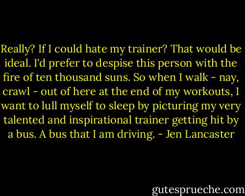 Really? If I could hate my trainer? That would be ideal. I'd prefer to despise this person with the fire of ten thousand suns. So when I walk - nay, crawl - out of here at the end of my workouts, I want to lull myself to sleep by picturing my very talented and inspirational trainer getting hit by a bus. A bus that I am driving. - Jen Lancaster