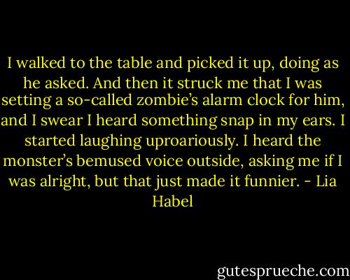 I walked to the table and picked it up, doing as he asked. And then it struck me that I was setting a so-called zombie’s alarm clock for him, and I swear I heard something snap in my ears. I started laughing uproariously.<br />I heard the monster’s bemused voice outside, asking me if I was alright, but that just made it funnier. - Lia Habel