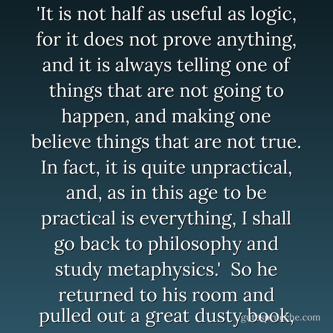 What a silly thing love is!' said the student as he walked away. 'It is not half as useful as logic, for it does not prove anything, and it is always telling one of things that are not going to happen, and making one believe things that are not true. In fact, it is quite unpractical, and, as in this age to be practical is everything, I shall go back to philosophy and study metaphysics.' <br />So he returned to his room and pulled out a great dusty book, and began to read. - Oscar Wilde