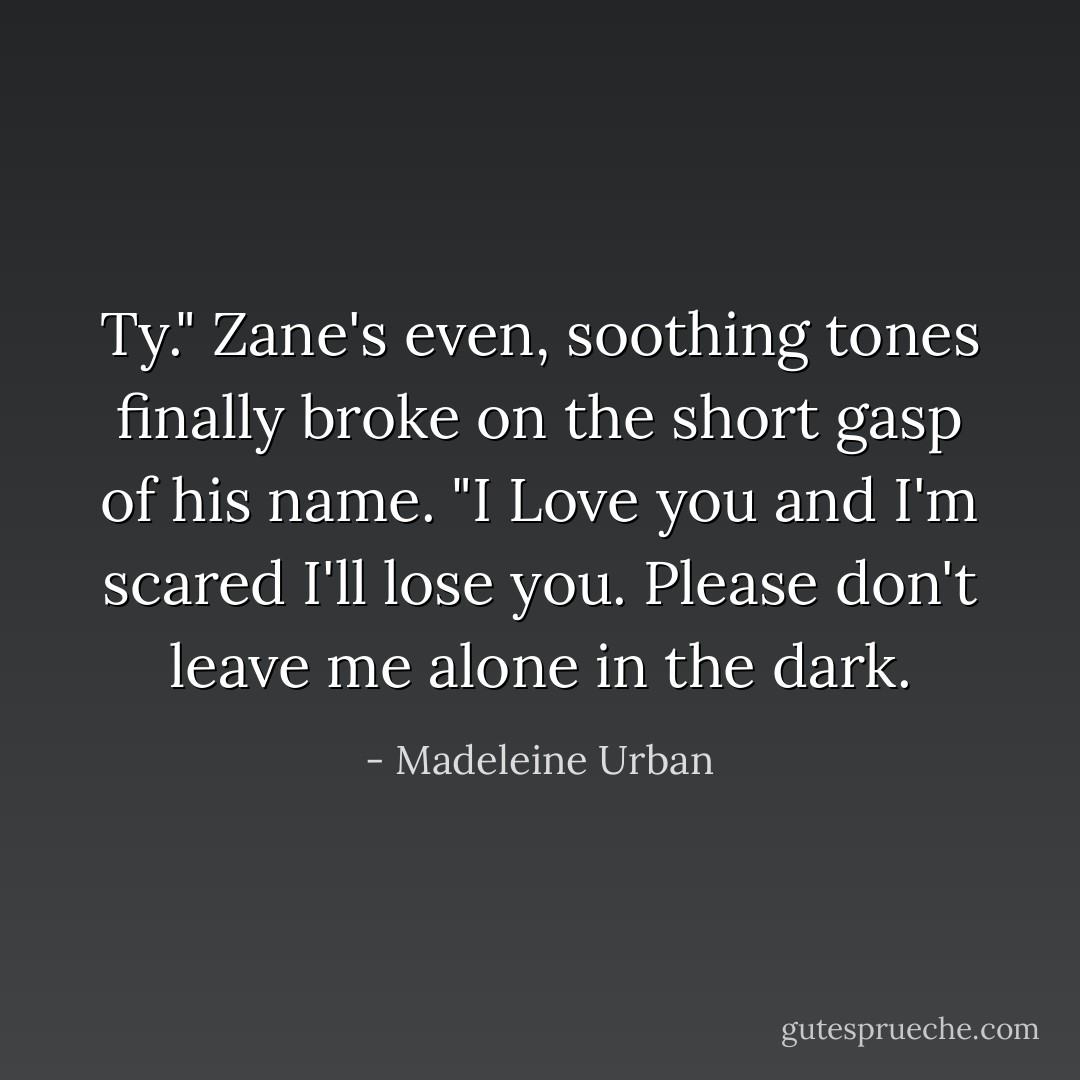 Ty." Zane's even, soothing tones finally broke on the short gasp of his name. "I Love you and I'm scared I'll lose you. Please don't leave me alone in the dark. - Madeleine Urban
