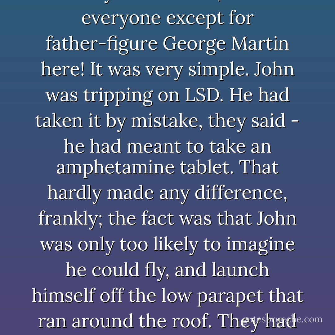 We stood there for a minute or two, with John swaying gently against my arm. 'I'm feeling better,' he announced. Then he looked up at the stars. 'Wow..' he intoned. 'Look at that! Isn't that amazing?".<br />I followed his gaze. The stars did look good but they didn't look that good. It was very unlike John to be over the top in that way. I stared at him. He was wired-pin-sharp and quivering, resonating away like a human tuning fork.<br />No sooner had John uttered his immortal words about the stars than George and Paul came bursting out on the roof. They had come tearing up from the studio as soon as they found out where we were. <br />They knew why John was feeling unwell. Maybe everyone else did, too - everyone except for father-figure George Martin here!<br />It was very simple. John was tripping on LSD. He had taken it by mistake, they said - he had meant to take an amphetamine tablet. That hardly made any difference, frankly; the fact was that John was only too likely to imagine he could fly, and launch himself off the low parapet that ran around the roof. They had been absolutely terrified that he might do so. <br />I spoke to Paul about this night many years later, and he confirmed that he and George had been shaken rigid when they found out we were up on the roof. They knew John was having a what you might call a bad trip. John didn't go back to Weybridge that night; Paul took him home to his place, in nearby Cavendish Road. They were intensely close, remember, and Paul would do almost anything for John. So, once they were safe inside, Paul took a tablet of LSD for the first time, 'So I could get with John' as he put it- be with him in his misery and fear.<br /><br />What about that for friendship? - George Martin