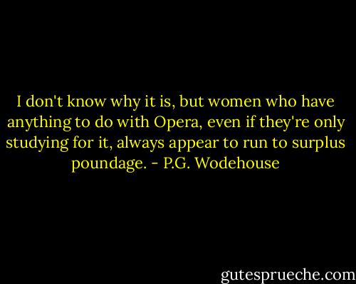 I don't know why it is, but women who have anything to do with Opera, even if they're only studying for it, always appear to run to surplus poundage. - P.G. Wodehouse