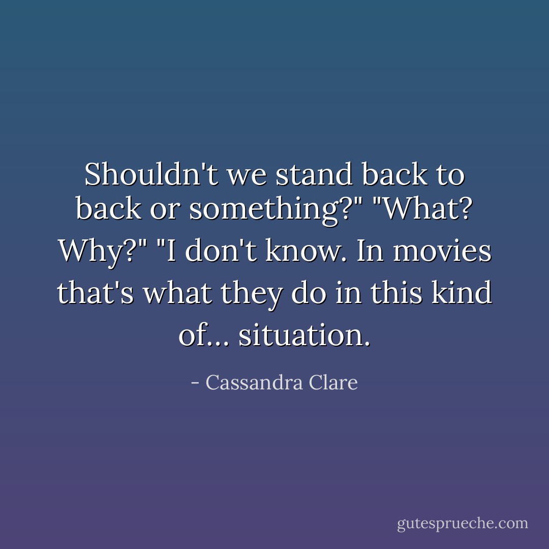 Shouldn't we stand back to back or something?" "What? Why?" "I don't know. In movies that's what they do in this kind of… situation. - Cassandra Clare