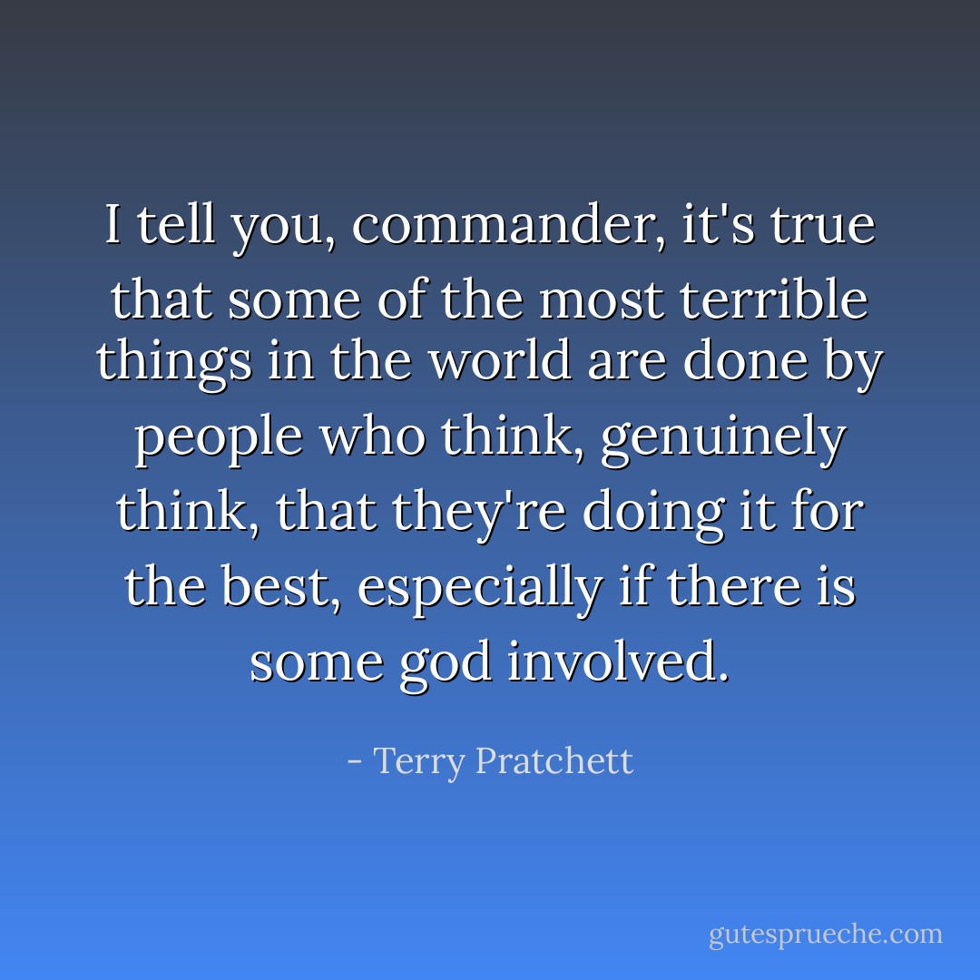 I tell you, commander, it's true that some of the most terrible things in the world are done by people who think, genuinely think, that they're doing it for the best, especially if there is some god involved. - Terry Pratchett