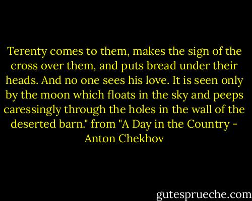 Terenty comes to them, makes the sign of the cross over them, and puts bread under their heads. And no one sees his love. It is seen only by the moon which floats in the sky and peeps caressingly through the holes in the wall of the deserted barn."<br />from "A Day in the Country - Anton Chekhov