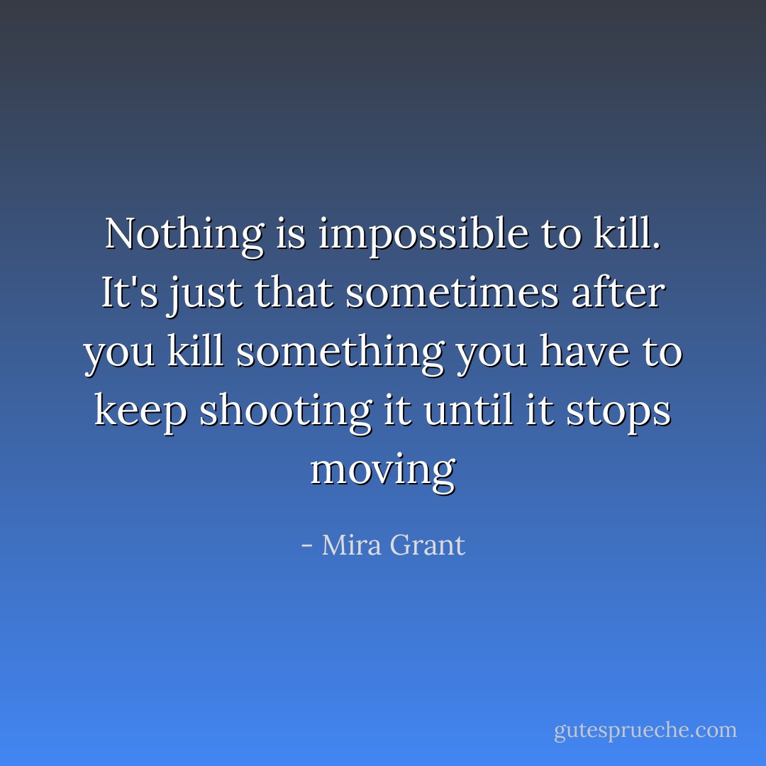 Nothing is impossible to kill. It's just that sometimes after you kill something you have to keep shooting it until it stops moving - Mira Grant