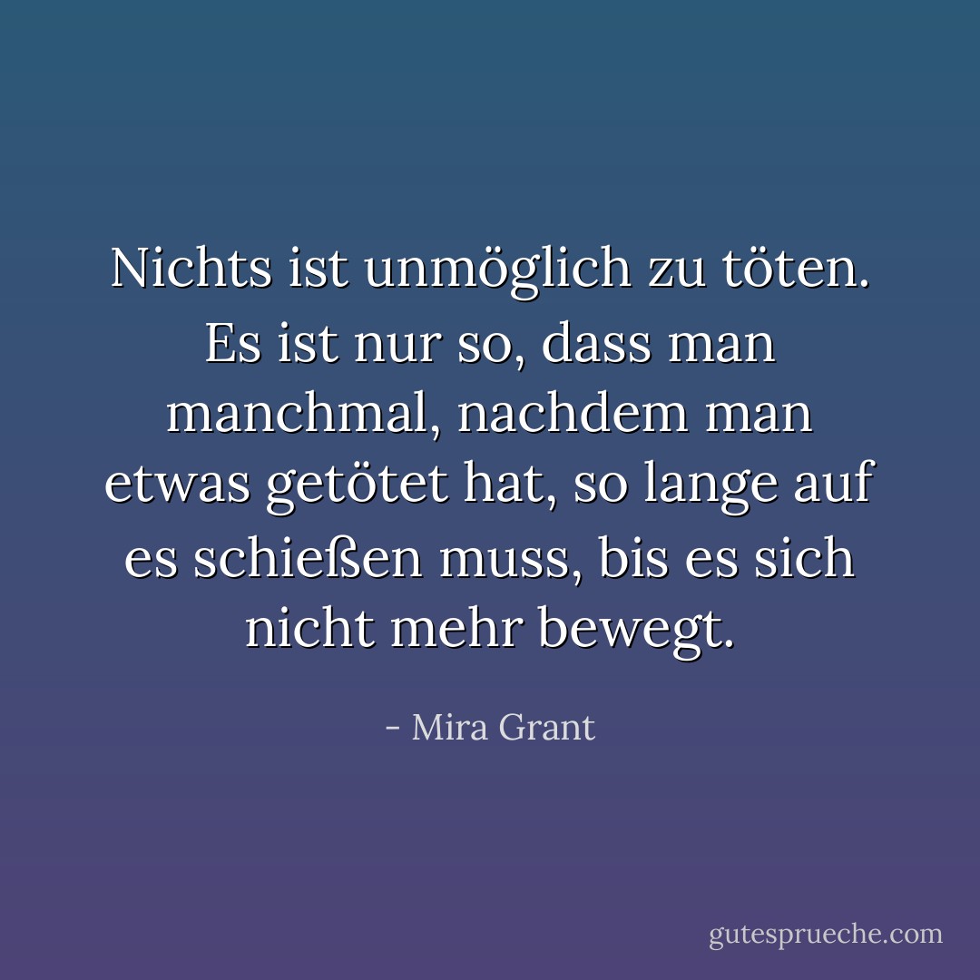 Nichts ist unmöglich zu töten. Es ist nur so, dass man manchmal, nachdem man etwas getötet hat, so lange auf es schießen muss, bis es sich nicht mehr bewegt. - Mira Grant<