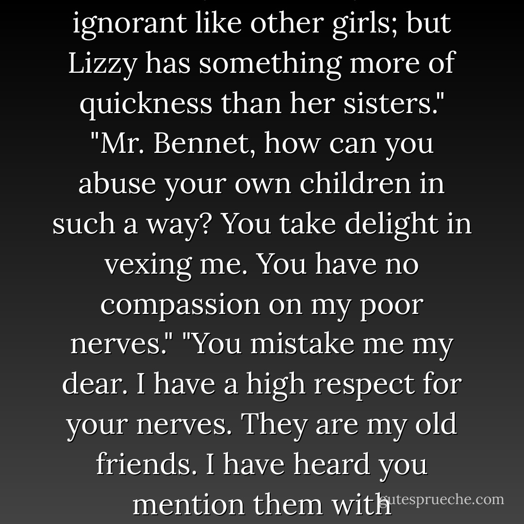 They have none of them much to recommend them", replied he: "they are all silly and ignorant like other girls; but Lizzy has something more of quickness than her sisters." "Mr. Bennet, how can you abuse your own children in such a way? You take delight in vexing me. You have no compassion on my poor nerves." "You mistake me my dear. I have a high respect for your nerves. They are my old friends. I have heard you mention them with consideration these twenty years at least. - Jane Austen