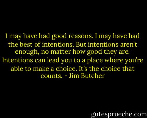 I may have had good reasons. I may have had the best of intentions.<br />But intentions aren’t enough, no matter how good they are. Intentions can lead you to a place where you’re able to make a choice.<br />It’s the choice that counts. - Jim Butcher