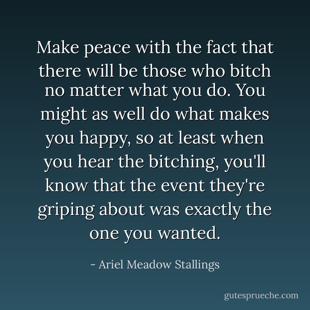 Make peace with the fact that there will be those who bitch no matter what you do. You might as well do what makes you happy, so at least when you hear the bitching, you'll know that the event they're griping about was exactly the one you wanted. - Ariel Meadow Stallings