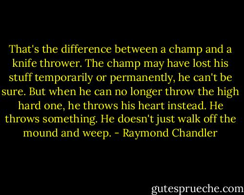 That's the difference between a champ and a knife thrower. The champ may have lost his stuff temporarily or permanently, he can't be sure. But when he can no longer throw the high hard one, he throws his heart instead. He throws something. He doesn't just walk off the mound and weep. - Raymond Chandler