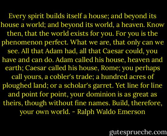 Every spirit builds itself a house; and beyond its house a world; and beyond its world, a heaven. Know then, that the world exists for you. For you is the phenomenon perfect. What we are, that only can we see. All that Adam had, all that Caesar could, you have and can do. Adam called his house, heaven and earth; Caesar called his house, Rome; you perhaps call yours, a cobler's trade; a hundred acres of ploughed land; or a scholar's garret. Yet line for line and point for point, your dominion is as great as theirs, though without fine names. Build, therefore, your own world. - Ralph Waldo Emerson