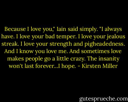 Because I love you," Iain said simply. "I always have. I love your bad temper. I love your jealous streak. I love your strength and pigheadedness. And I know you love me. And sometimes love makes people go a little crazy. The insanity won't last forever...I hope. - Kirsten Miller