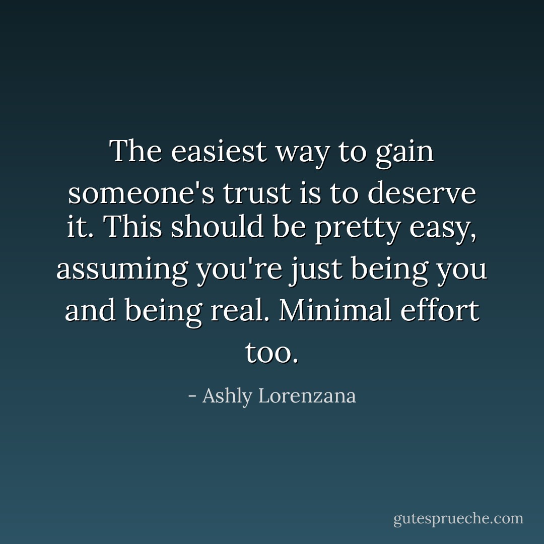 The easiest way to gain someone's trust is to deserve it. This should be pretty easy, assuming you're just being you and being real. Minimal effort too. - Ashly Lorenzana