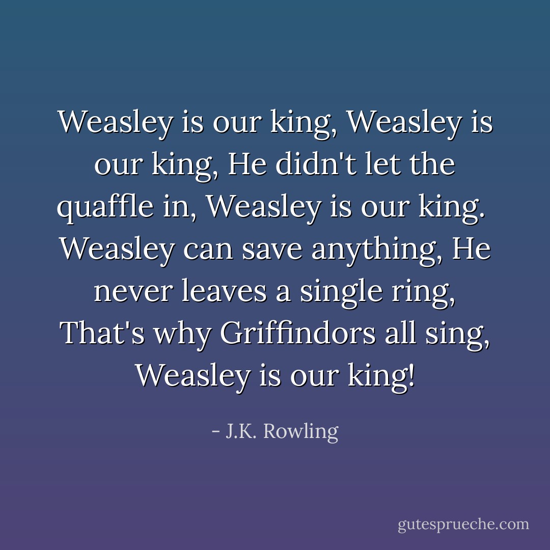 Weasley is our king,<br />Weasley is our king,<br />He didn't let the quaffle in,<br />Weasley is our king.<br /><br />Weasley can save anything,<br />He never leaves a single ring,<br />That's why Griffindors all sing,<br />Weasley is our king! - J.K. Rowling