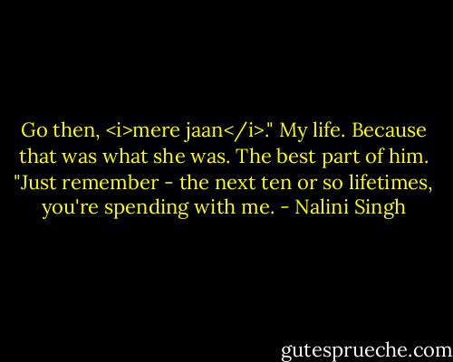 Go then, <i>mere jaan</i>." My life. Because that was what she was. The best part of him. "Just remember - the next ten or so lifetimes, you're spending with me. - Nalini Singh