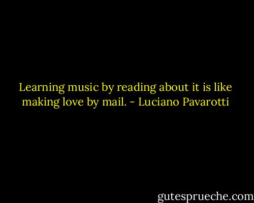 Learning music by reading about it is like making love by mail. - Luciano Pavarotti