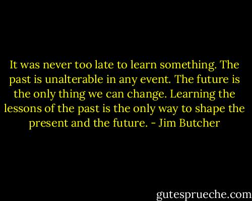 It was never too late to learn something. The past is unalterable in any event. The future is the only thing we can change. Learning the lessons of the past is the only way to shape the present and the future. - Jim Butcher