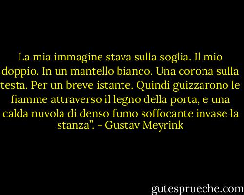 La mia immagine stava sulla soglia. Il mio doppio. In un mantello bianco. Una corona sulla testa. Per un breve istante. Quindi guizzarono le fiamme attraverso il legno della porta, e una calda nuvola di denso fumo soffocante invase la stanza”. - Gustav Meyrink