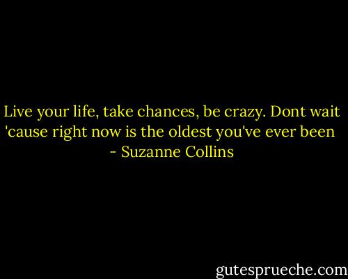 Live your life, take chances, be crazy. Dont wait 'cause right now is the oldest you've ever been  - Suzanne Collins