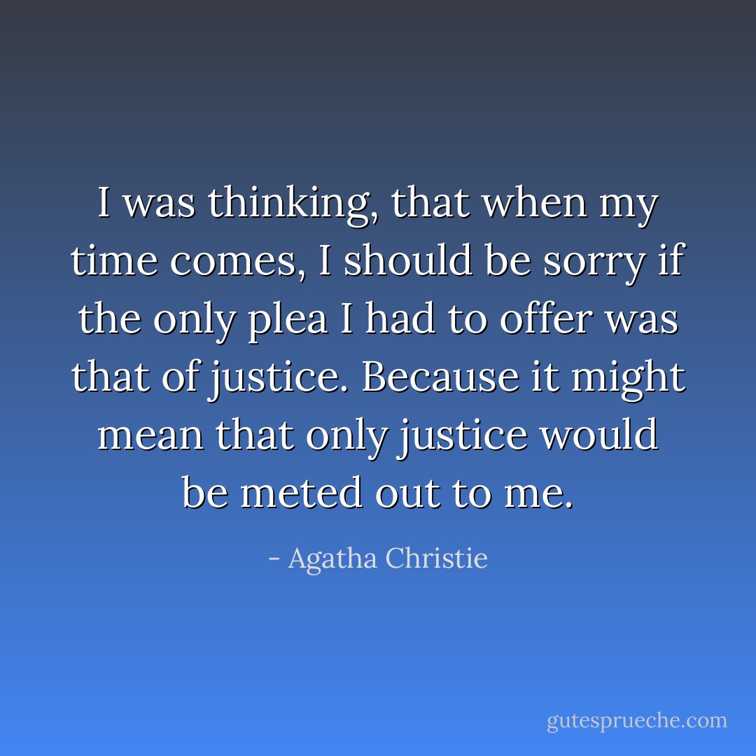 I was thinking, that when my time comes, I should be sorry if the only plea I had to offer was that of justice. Because it might mean that only justice would be meted out to me. - Agatha Christie