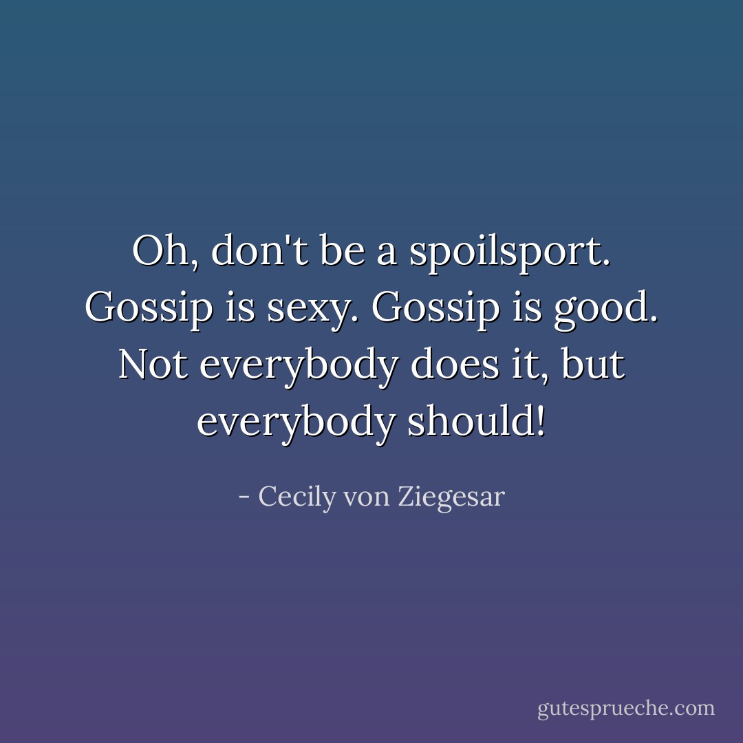 Oh, don't be a spoilsport. Gossip is sexy. Gossip is good. Not everybody does it, but everybody should! - Cecily von Ziegesar