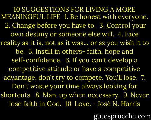 ‎10 SUGGESTIONS FOR LIVING A MORE MEANINGFUL LIFE<br /> 1. Be honest with everyone. <br />2. Change before you have to.<br /> 3. Control your own destiny or someone else will. <br />4. Face reality as it is, not as it was... or as you wish it to be. <br />5. Instill in others- faith, hope and self-confidence. <br />6. If you can't develop a competitive attitude or have a competitive advantage, don't try to compete. You'll lose.<br /> 7. Don't waste your time always looking for shortcuts.<br /> 8. Man-up when necessary.<br /> 9. Never lose faith in God.<br /> 10. Love. - José N. Harris