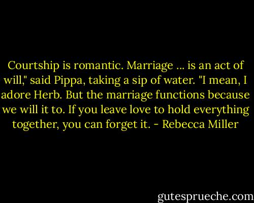 Courtship is romantic. Marriage ... is an act of will," said Pippa, taking a sip of water. "I mean, I adore Herb. But the marriage functions because we will it to. If you leave love to hold everything together, you can forget it. - Rebecca Miller