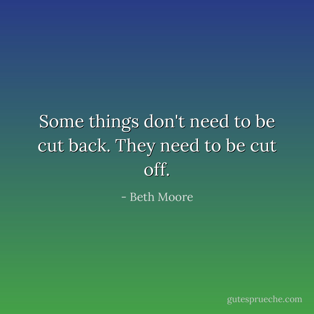 Some things don't need to be cut back. They need to be cut off. - Beth Moore
