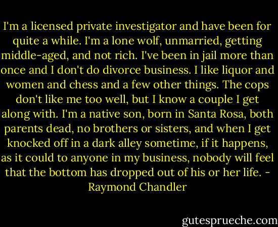 I'm a licensed private investigator and have been for quite a while. I'm a lone wolf, unmarried, getting middle-aged, and not rich. I've been in jail more than once and I don't do divorce business. I like liquor and women and chess and a few other things. The cops don't like me too well, but I know a couple I get along with. I'm a native son, born in Santa Rosa, both parents dead, no brothers or sisters, and when I get knocked off in a dark alley sometime, if it happens, as it could to anyone in my business, nobody will feel that the bottom has dropped out of his or her life. - Raymond Chandler