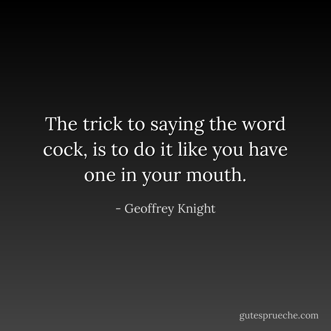 The trick to saying the word <i>cock</i>, is to do it like you have one in your mouth. - Geoffrey Knight