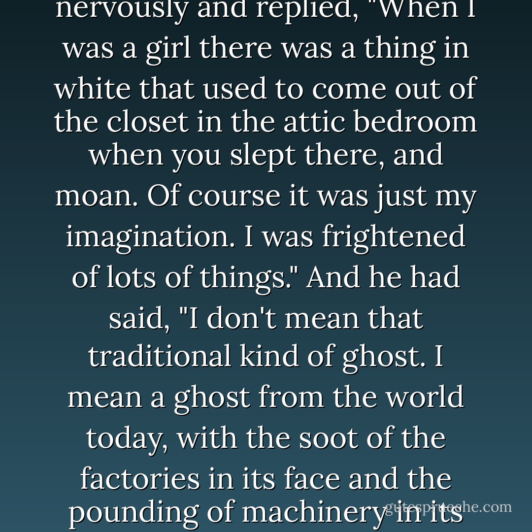 Miss Millick wondered just what had happened to Mr. Wran. He kept making the strangest remarks when she took dictation. Just this morning he had quickly turned around and asked, "Have you ever seen a ghost, Miss Millick?" And she had tittered nervously and replied, "When I was a girl there was a thing in white that used to come out of the closet in the attic bedroom when you slept there, and moan. Of course it was just my imagination. I was frightened of lots of things." And he had said, "I don't mean that traditional kind of ghost. I mean a ghost from the world today, with the soot of the factories in its face and the pounding of machinery in its soul. The kind that would haunt coal yards and slip around at night through deserted office buildings like this one. A real ghost. Not something out of books." And she hadn't known what to say. ("Smoke Ghost") - Fritz Leiber