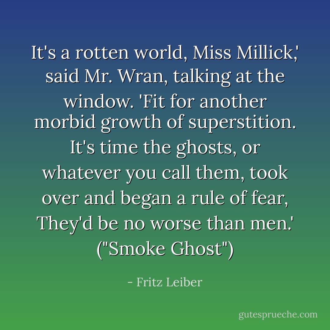It's a rotten world, Miss Millick,' said Mr. Wran, talking at the window. 'Fit for another morbid growth of superstition. It's time the ghosts, or whatever you call them, took over and began a rule of fear, They'd be no worse than men.' ("Smoke Ghost") - Fritz Leiber