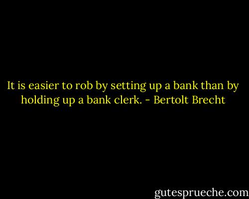 It is easier to rob by setting up a bank than by holding up a bank clerk. - Bertolt Brecht