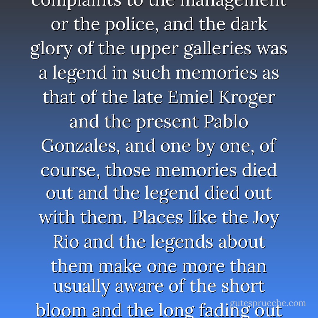 But nothing happened there now of a nature to provoke a disturbance. There were no complaints to the management or the police, and the dark glory of the upper galleries was a legend in such memories as that of the late Emiel Kroger and the present Pablo Gonzales, and one by one, of course, those memories died out and the legend died out with them. Places like the Joy Rio and the legends about them make one more than usually aware of the short bloom and the long fading out of things. ("The Mysteries of the Joy Rio") - Tennessee Williams