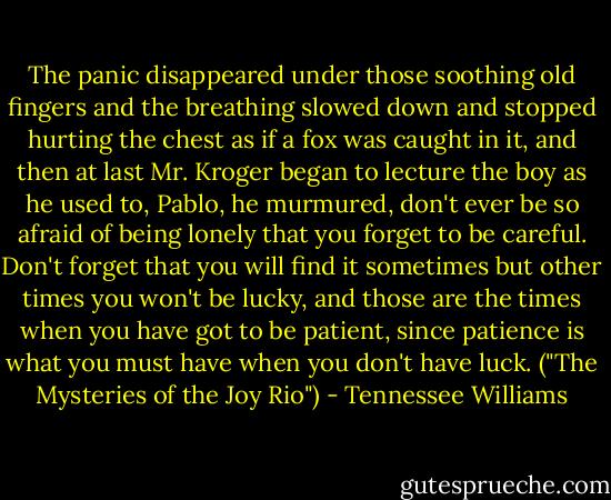 The panic disappeared under those soothing old fingers and the breathing slowed down and stopped hurting the chest as if a fox was caught in it, and then at last Mr. Kroger began to lecture the boy as he used to, Pablo, he murmured, don't ever be so afraid of being lonely that you forget to be careful. Don't forget that you will find it sometimes but other times you won't be lucky, and those are the times when you have got to be patient, since patience is what you must have when you don't have luck. ("The Mysteries of the Joy Rio") - Tennessee Williams