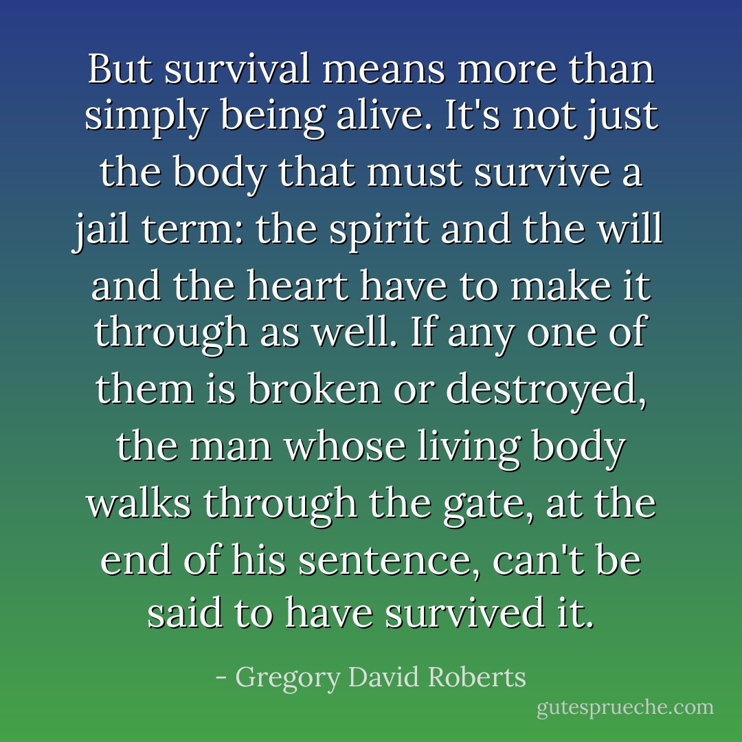 But survival means more than simply being alive. It's not just the body that must survive a jail term: the spirit and the will and the heart have to make it through as well. If any one of them is broken or destroyed, the man whose living body walks through the gate, at the end of his sentence, can't be said to have survived it. - Gregory David Roberts